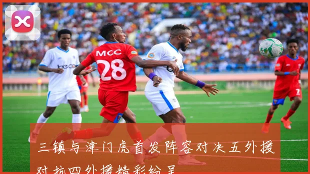 三镇与津门虎首发阵容对决五外援对抗四外援精彩纷呈