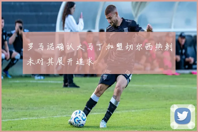 罗马诺确认大马丁加盟切尔西热刺未对其展开追求