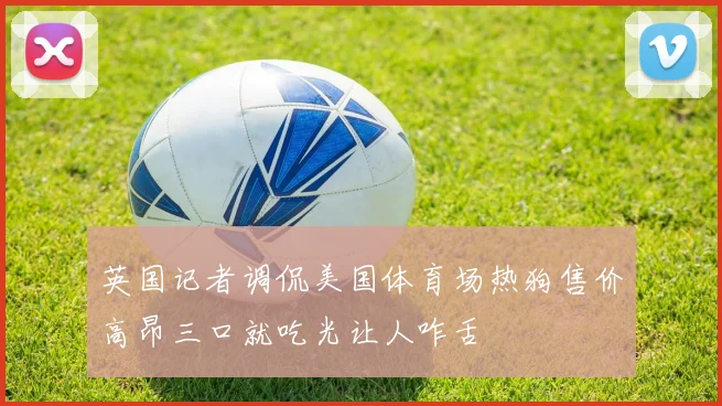 英国记者调侃美国体育场热狗售价高昂三口就吃光让人咋舌