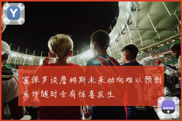 富保罗谈詹姆斯未来动向难以预测或许随时会有惊喜发生