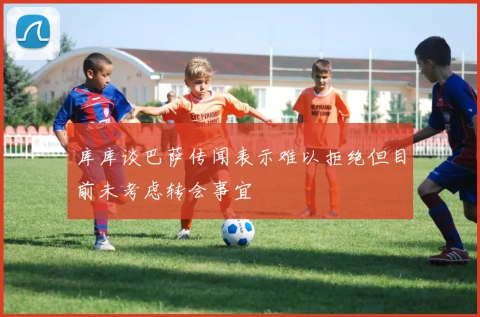 库库谈巴萨传闻表示难以拒绝但目前未考虑转会事宜