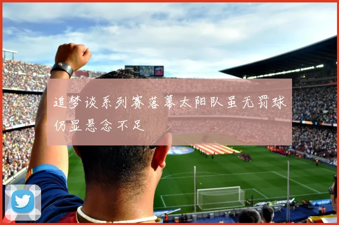 追梦谈系列赛落幕太阳队虽无罚球仍显悬念不足