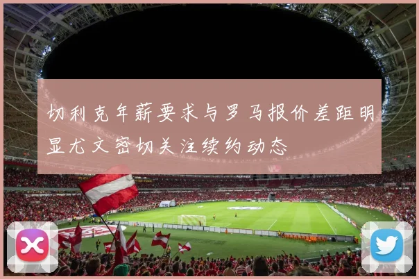 切利克年薪要求与罗马报价差距明显尤文密切关注续约动态