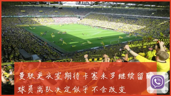 曼联更衣室期待卡塞米罗继续留队球员离队决定似乎不会改变