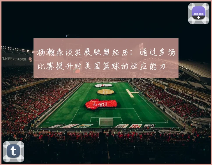 杨瀚森谈发展联盟经历：通过多场比赛提升对美国篮球的适应能力