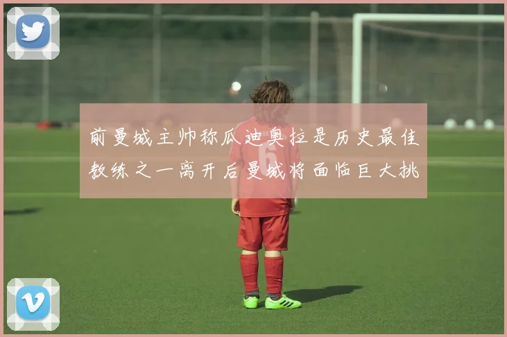 前曼城主帅称瓜迪奥拉是历史最佳教练之一离开后曼城将面临巨大挑战