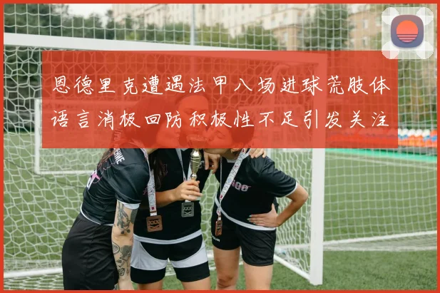 恩德里克遭遇法甲八场进球荒肢体语言消极回防积极性不足引发关注
