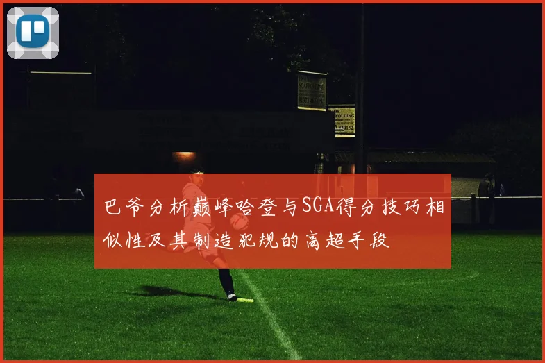 巴爷分析巅峰哈登与SGA得分技巧相似性及其制造犯规的高超手段