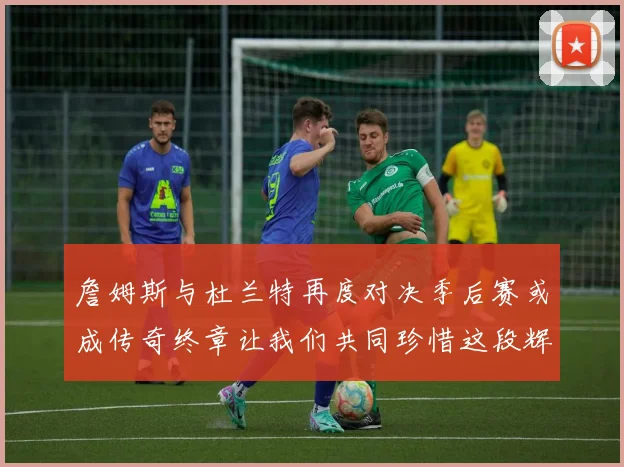 詹姆斯与杜兰特再度对决季后赛或成传奇终章让我们共同珍惜这段辉煌时光