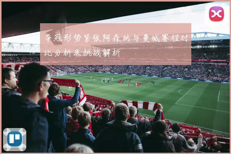 争冠形势紧张阿森纳与曼城赛程对比分析及挑战解析